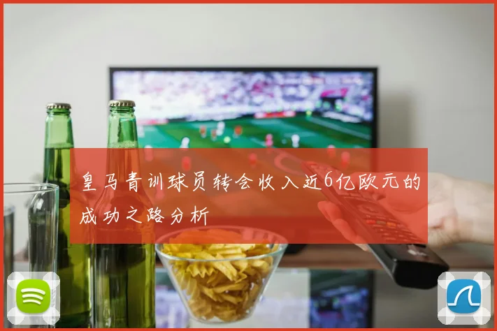 皇马青训球员转会收入近6亿欧元的成功之路分析
