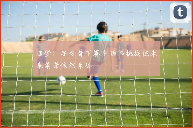 追梦：字母哥下赛季面临挑战但未来前景依然乐观