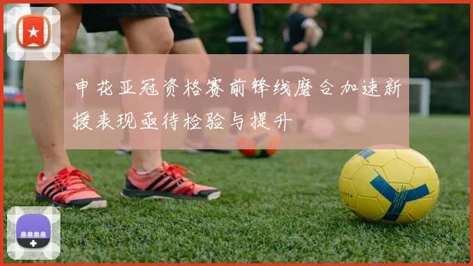 申花亚冠资格赛前锋线磨合加速新援表现亟待检验与提升