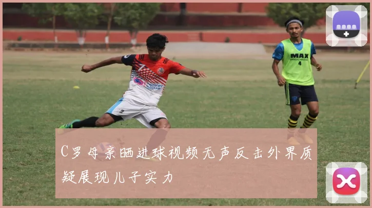 C罗母亲晒进球视频无声反击外界质疑展现儿子实力