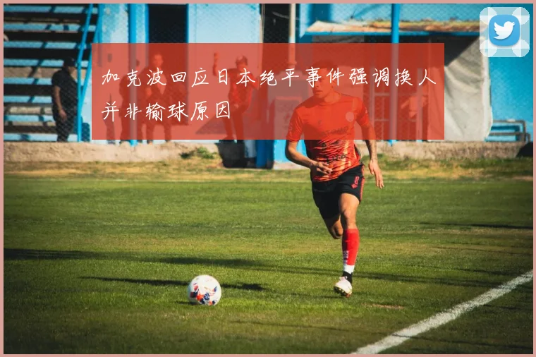 加克波回应日本绝平事件强调换人并非输球原因