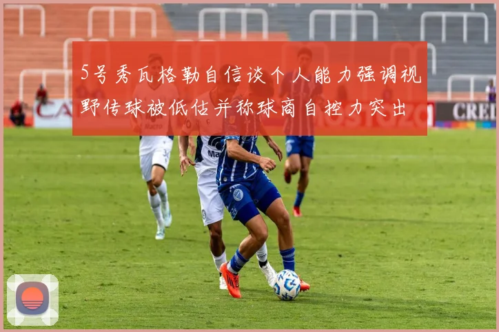 5号秀瓦格勒自信谈个人能力强调视野传球被低估并称球商自控力突出