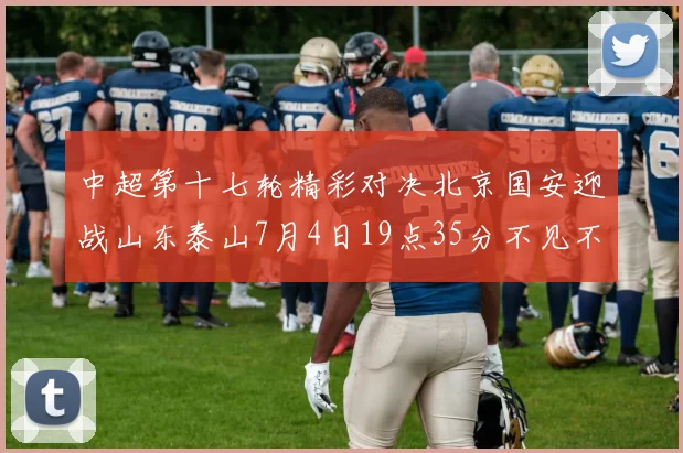 中超第十七轮精彩对决北京国安迎战山东泰山7月4日19点35分不见不散