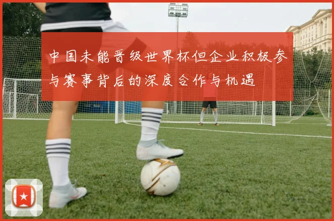 中国未能晋级世界杯但企业积极参与赛事背后的深度合作与机遇