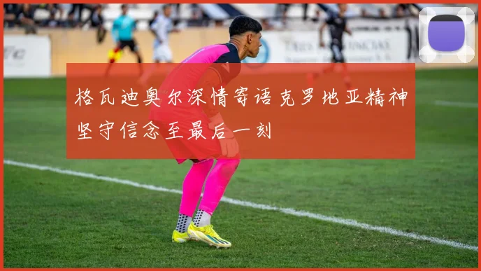 格瓦迪奥尔深情寄语克罗地亚精神坚守信念至最后一刻