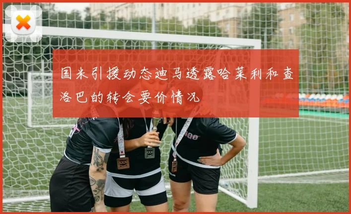 国米引援动态迪马透露哈莱利和查洛巴的转会要价情况