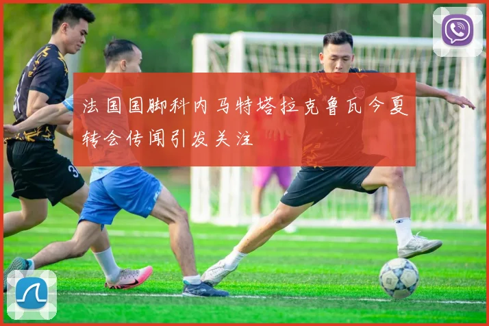 法国国脚科内马特塔拉克鲁瓦今夏转会传闻引发关注