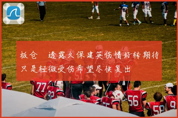 板仓滉透露久保建英伤情好转期待只是轻微受伤希望尽快复出