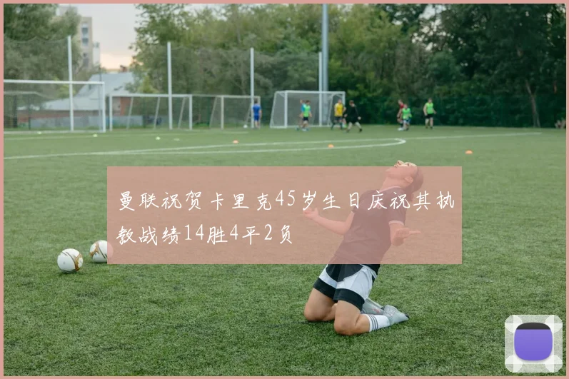 曼联祝贺卡里克45岁生日庆祝其执教战绩14胜4平2负