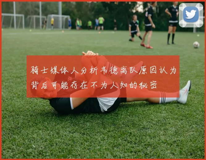 骑士媒体人分析韦德离队原因认为背后可能存在不为人知的秘密