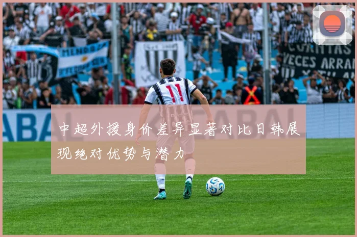 中超外援身价差异显著对比日韩展现绝对优势与潜力