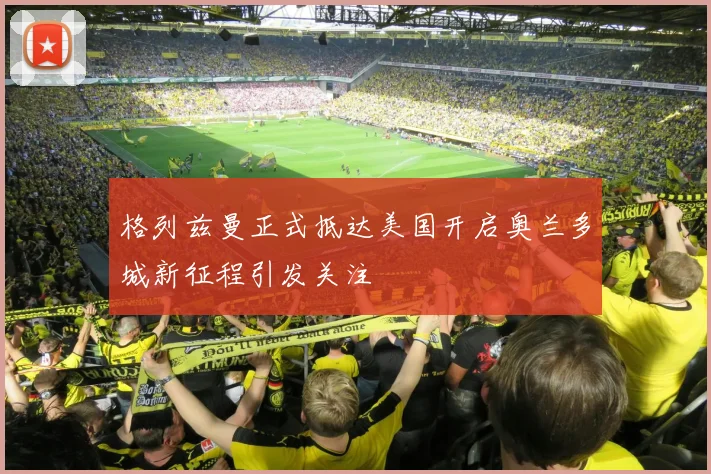 格列兹曼正式抵达美国开启奥兰多城新征程引发关注