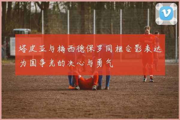 塔皮亚与梅西德保罗同框合影表达为国争光的决心与勇气