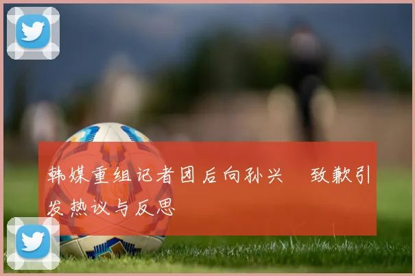 韩媒重组记者团后向孙兴慜致歉引发热议与反思