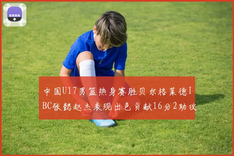 中国U17男篮热身赛胜贝尔格莱德IBC张懿赵杰表现出色贡献16分2助攻2抢断